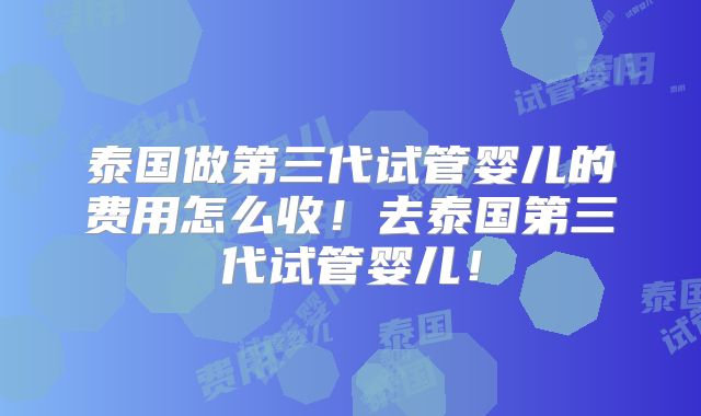 泰国做第三代试管婴儿的费用怎么收！去泰国第三代试管婴儿！