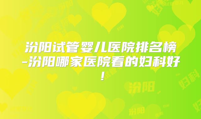 汾阳试管婴儿医院排名榜-汾阳哪家医院看的妇科好！
