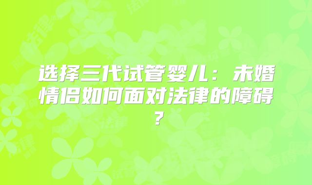 选择三代试管婴儿:未婚情侣如何面对法律的障碍?
