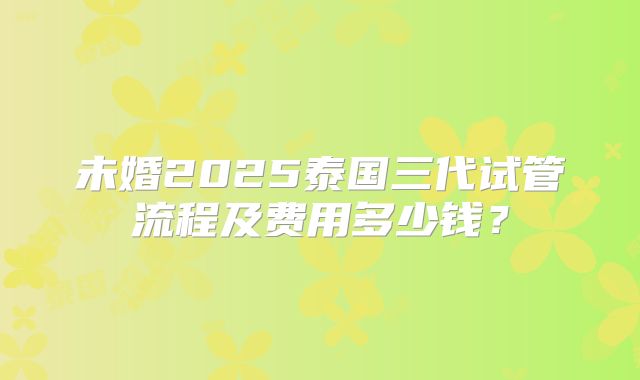 未婚2025泰国三代试管流程及费用多少钱?