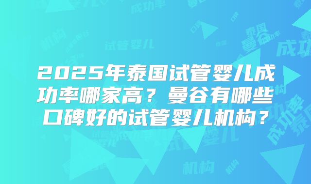 2025年泰国试管婴儿成功率哪家高?曼谷有哪些口碑好的试管婴儿机构?