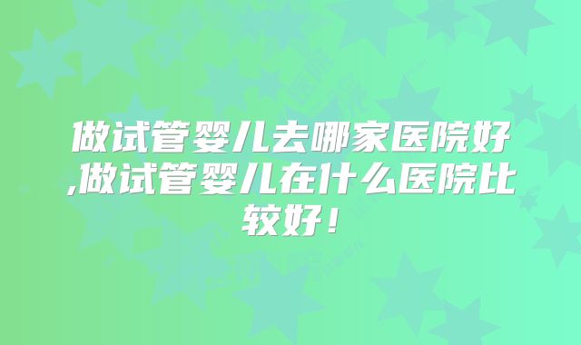 做试管婴儿去哪家医院好,做试管婴儿在什么医院比较好！