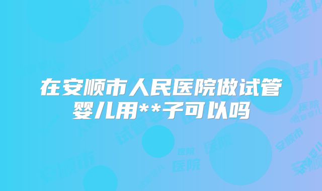 在安顺市人民医院做试管婴儿用**子可以吗