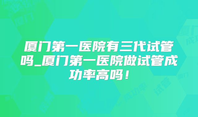 厦门第一医院有三代试管吗_厦门第一医院做试管成功率高吗！