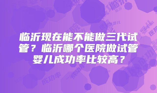 临沂现在能不能做三代试管？临沂哪个医院做试管婴儿成功率比较高？