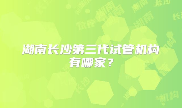湖南长沙第三代试管机构有哪家?