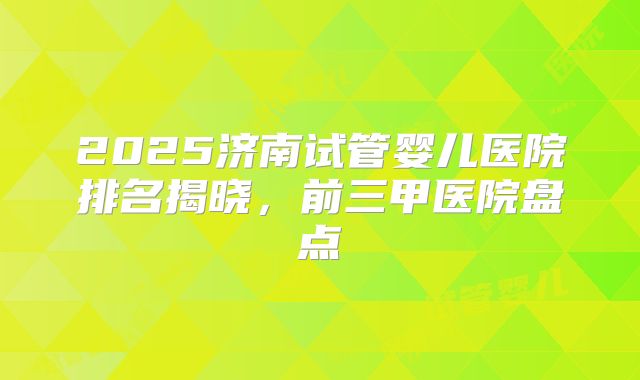 2025济南试管婴儿医院排名揭晓，前三甲医院盘点