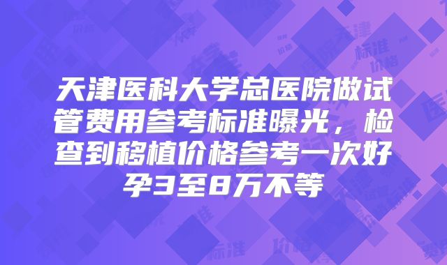 天津医科大学总医院做试管费用参考标准曝光，检查到移植价格参考一次好孕3至8万不等