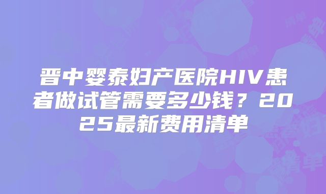 晋中婴泰妇产医院HIV患者做试管需要多少钱？2025最新费用清单
