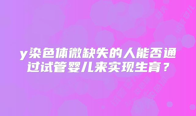 y染色体微缺失的人能否通过试管婴儿来实现生育？