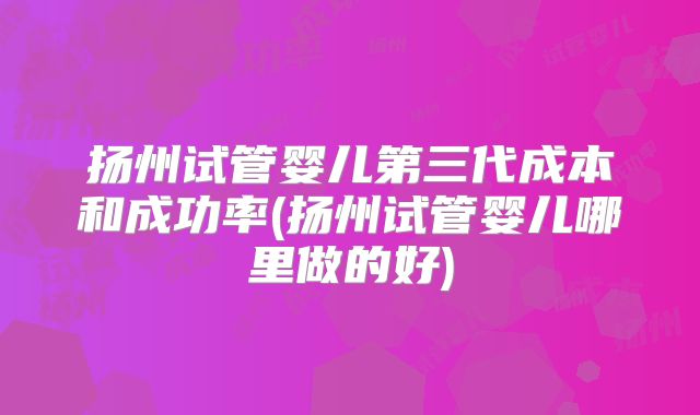 扬州试管婴儿第三代成本和成功率(扬州试管婴儿哪里做的好)