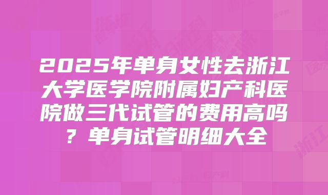 2025年单身女性去浙江大学医学院附属妇产科医院做三代试管的费用高吗?单身试管明细大全
