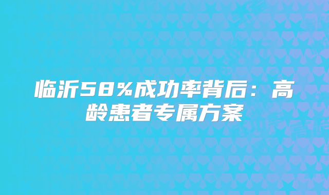 临沂58%成功率背后:高龄患者专属方案