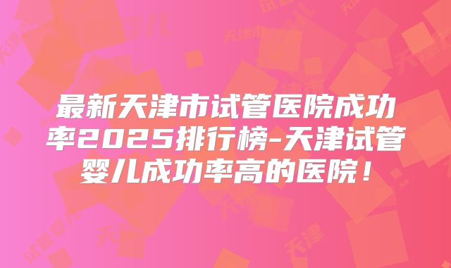 最新天津市试管医院成功率2025排行榜-天津试管婴儿成功率高的医院!