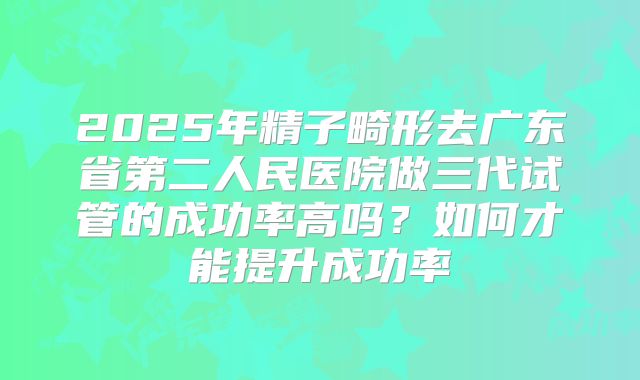 2025年精子畸形去广东省第二人民医院做三代试管的成功率高吗?如何才能提升成功率