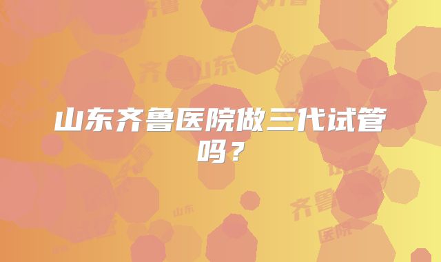 山东齐鲁医院做三代试管吗?