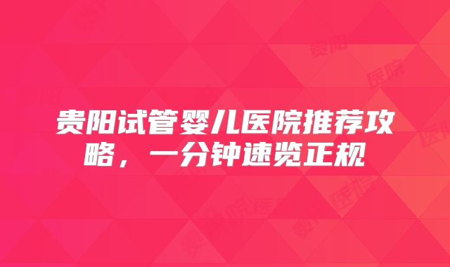 贵阳试管婴儿医院推荐攻略，一分钟速览正规
