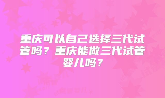 重庆可以自己选择三代试管吗？重庆能做三代试管婴儿吗？