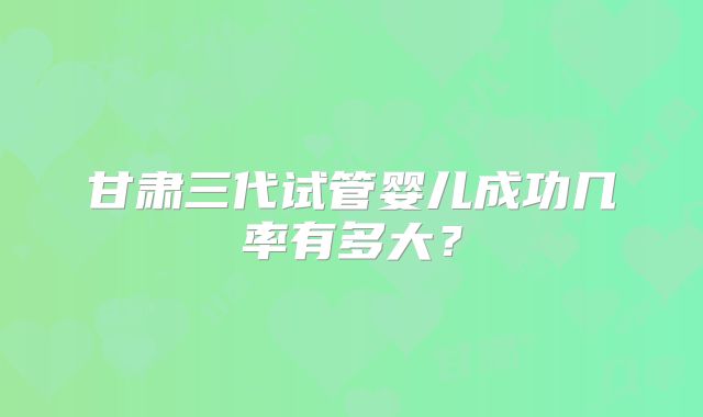 甘肃三代试管婴儿成功几率有多大?
