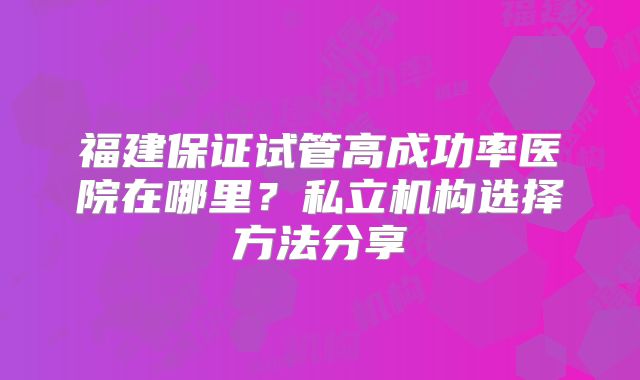 福建保证试管高成功率医院在哪里?私立机构选择方法分享