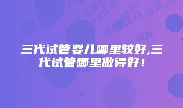 三代试管婴儿哪里较好,三代试管哪里做得好！