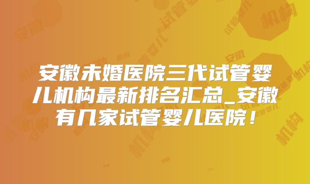 安徽未婚医院三代试管婴儿机构最新排名汇总_安徽有几家试管婴儿医院！