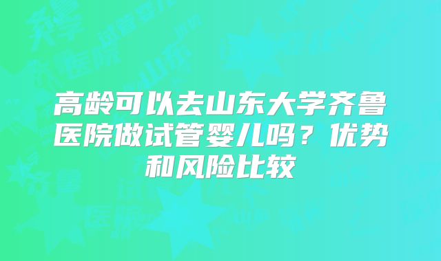 高龄可以去山东大学齐鲁医院做试管婴儿吗？优势和风险比较
