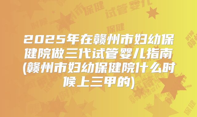 2025年在赣州市妇幼保健院做三代试管婴儿指南(赣州市妇幼保健院什么时候上三甲的)