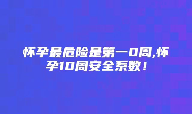 怀孕最危险是第一0周,怀孕10周安全系数！