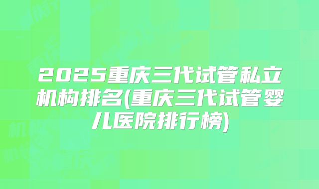 2025重庆三代试管私立机构排名(重庆三代试管婴儿医院排行榜)