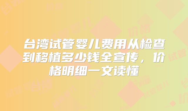 台湾试管婴儿费用从检查到移植多少钱全宣传，价格明细一文读懂