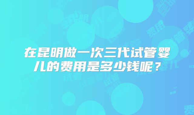 在昆明做一次三代试管婴儿的费用是多少钱呢？