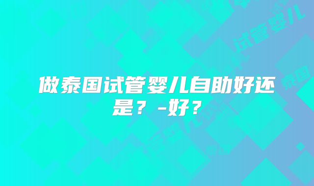 做泰国试管婴儿自助好还是？-好？