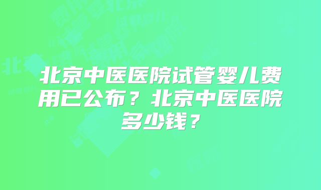 北京中医医院试管婴儿费用已公布？北京中医医院多少钱？