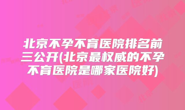 北京不孕不育医院排名前三公开(北京最权威的不孕不育医院是哪家医院好)