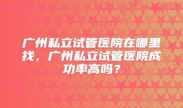 广州私立试管医院在哪里找，广州私立试管医院成功率高吗？