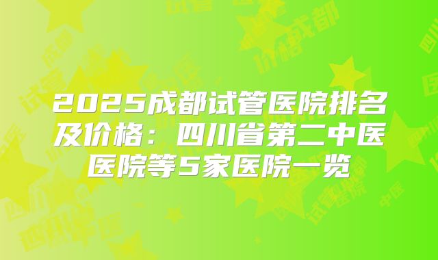 2025成都试管医院排名及价格：四川省第二中医医院等5家医院一览