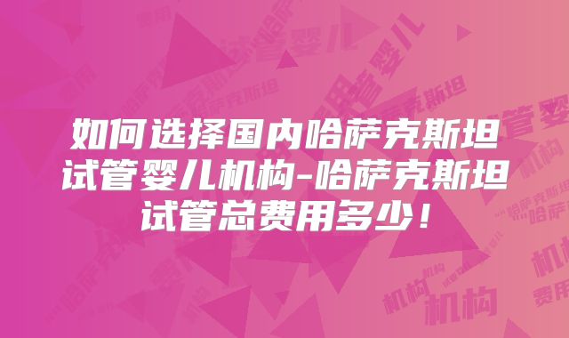 如何选择国内哈萨克斯坦试管婴儿机构-哈萨克斯坦试管总费用多少!