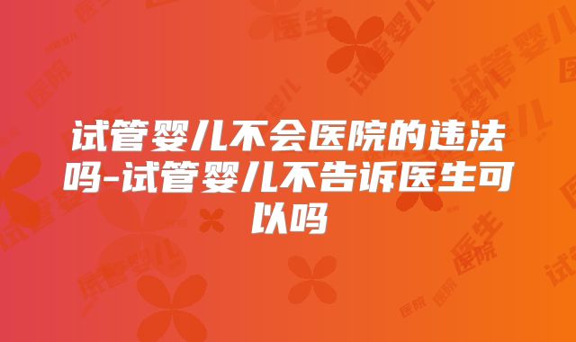 试管婴儿不会医院的违法吗-试管婴儿不告诉医生可以吗