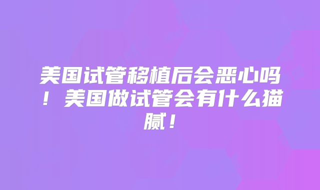 美国试管移植后会恶心吗！美国做试管会有什么猫腻！