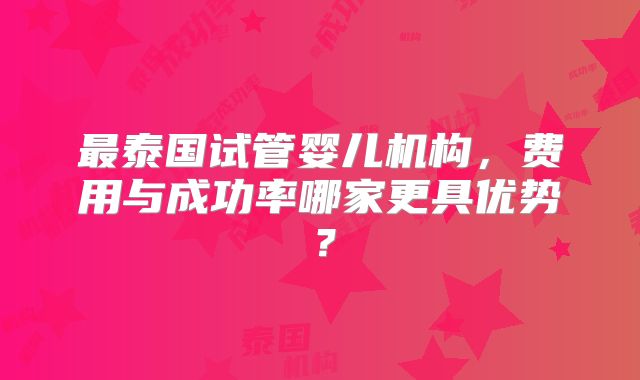 最泰国试管婴儿机构，费用与成功率哪家更具优势？