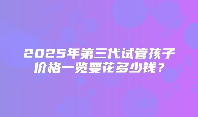 2025年第三代试管孩子价格一览要花多少钱？
