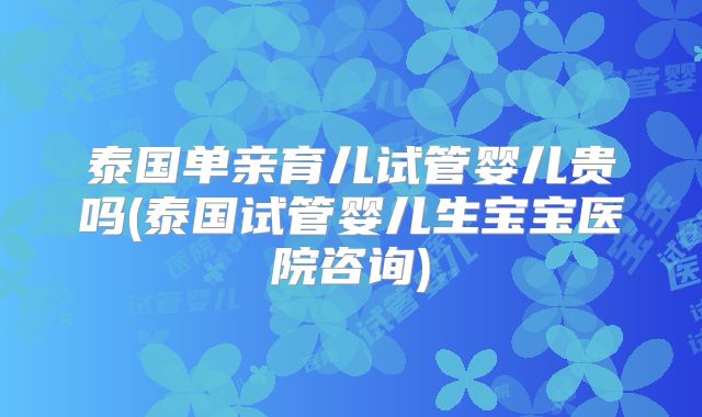 泰国单亲育儿试管婴儿贵吗(泰国试管婴儿生宝宝医院咨询)