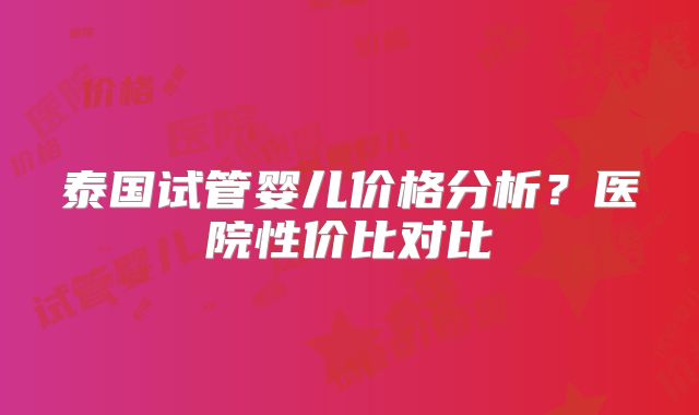 泰国试管婴儿价格分析？医院性价比对比