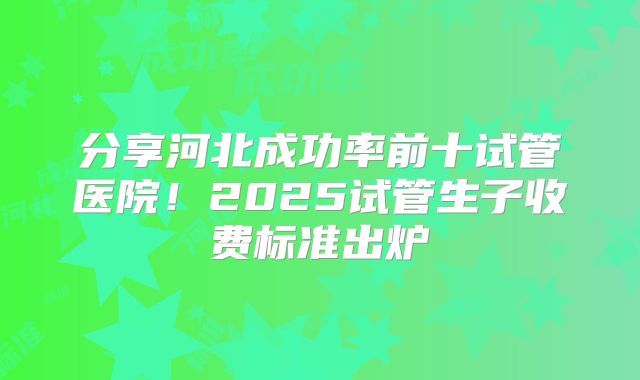 分享河北成功率前十试管医院!2025试管生子收费标准出炉