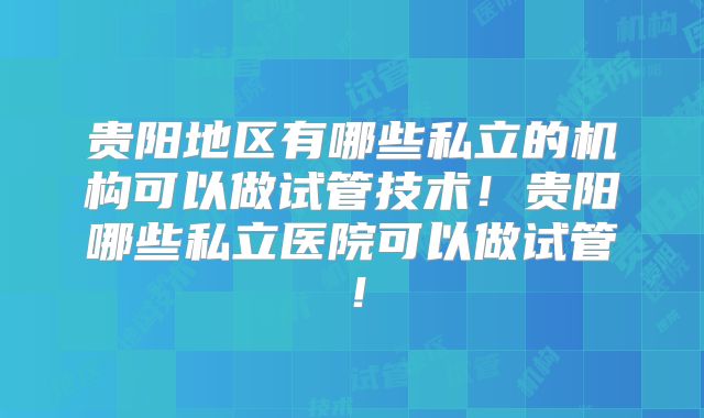 贵阳地区有哪些私立的机构可以做试管技术！贵阳哪些私立医院可以做试管！