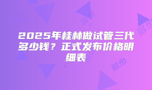 2025年桂林做试管三代多少钱?正式发布价格明细表