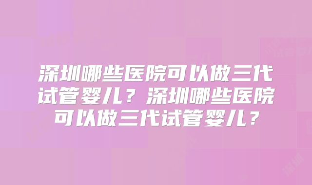 深圳哪些医院可以做三代试管婴儿？深圳哪些医院可以做三代试管婴儿？
