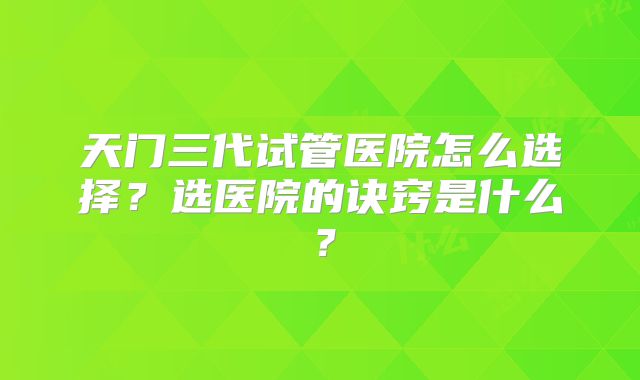 天门三代试管医院怎么选择？选医院的诀窍是什么？