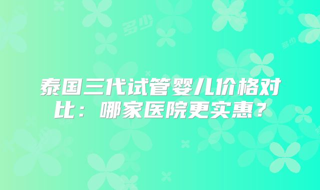 泰国三代试管婴儿价格对比:哪家医院更实惠?